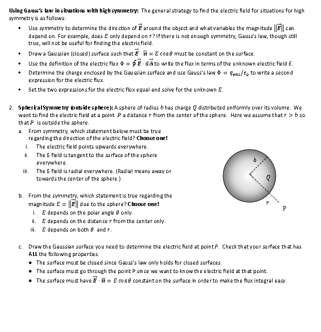 Using Gauss's law in situations with high symmetry: The general strategy to find the electric field for situations for high
symmetry is as follows:
♦
Use symmetry to determine the direction of around the object and what variables the magnitude || can
depend on. For example, does E only depend on ?? If there is not enough symmetry, Gauss's law, though still
true, will not be useful for finding the electric field.
Draw a Gaussian (closed) surface such that = E cose must be constant on the surface.
Use the definition of the electric flux = $dA to write the flux in terms of the unknown electric field E.
Determine the charge enclosed by the Gaussian surface and use Gauss's law * = genc/Eo to write a second
expression for the electric flux.
Set the two expressions for the electric flux equal and solve for the unknown E.
2. Spherical Symmetry (outside sphere): Asphere of radius bhas charge distributed uniformly over its volume. We
want to find the electric field at a point P a distance from the center of the sphere. Here we assume that > > b so
that P is outside the sphere.
a. From symmetry, which statement below must be true
regarding the direction of the electric field? Choose one!
The electric field points upwards everywhere.
The E field is tangent to the surface of the sphere
everywhere.
The E field is radial everywhere. (Radial means away or
towards the center of the sphere.)
i.
ii.
iii.
b. From the symmetry, which statement is true regarding the
magnitude E = |||| due to the sphere? Choose one!
i.
E depends on the polar angle only.
ii. E depends on the distance from the center only.
iii. E depends on both and 7.
b
P
C. Draw the Gaussian surface you need to determine the electric field at point P. Check that your surface that has
ALL the following properties:
• The surface must be closed since Gauss's law only holds for closed surfaces.
The surface must go through the point P since we want to know the electric field at that point.
• The surface must have = E co se constant on the surface in order to make the flux integral easy.