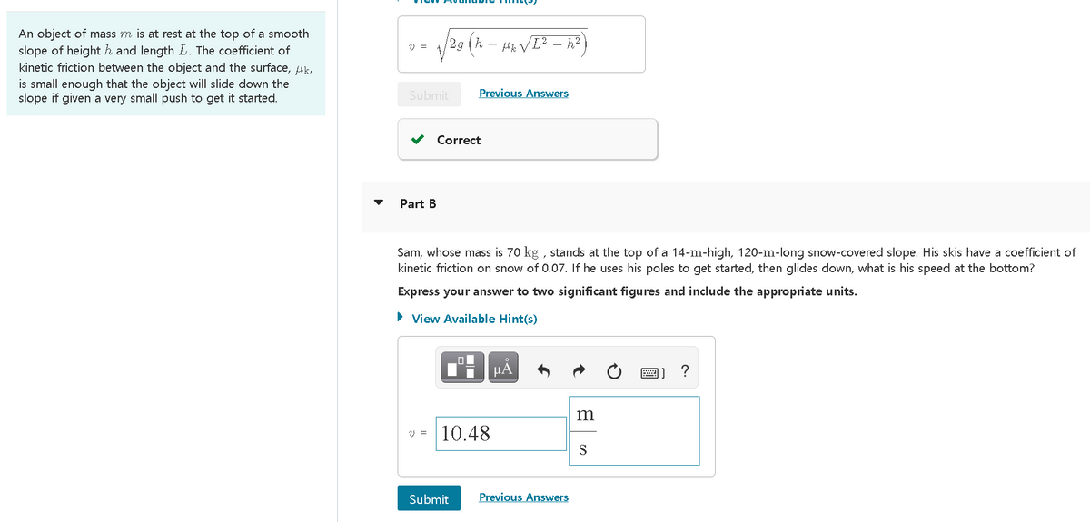 An object of mass m is at rest at the top of a smooth
slope of height h and length L. The coefficient of
kinetic friction between the object and the surface, uk,
is small enough that the object will slide down the
slope if given a very small push to get it started.
12g (h – Hk VE? – h²]
V =
Submit
Previous Answers
Correct
Part B
Sam, whose mass is 70 kg , stands at the top of a 14-m-high, 120-m-long snow-covered slope. His skis have a coefficient of
kinetic friction on snow of 0.07. If he uses his poles to get started, then glides down, what is his speed at the bottom?
Express your answer to two significant figures and include the appropriate units.
• View Available Hint(s)
HA
?
m
10.48
S
Submit
Previous Answers
