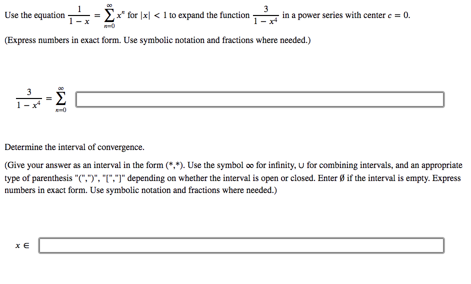 00
1
Use the equation
= Ex" for |x| < 1 to expand the function
3
in a power series with center c =
= 0.
1 - x4
n=0
(Express numbers in exact form. Use symbolic notation and fractions where needed.)
3
Σ
1
n=0
Determine the interval of convergence.
(Give your answer as an interval in the form (*,*). Use the symbol co for infinity, U for combining intervals, and an appropriate
type of parenthesis "(",")", "[","]" depending on whether the interval is open or closed. Enter Ø if the interval is empty. Express
numbers in exact form. Use symbolic notation and fractions where needed.)
x E
