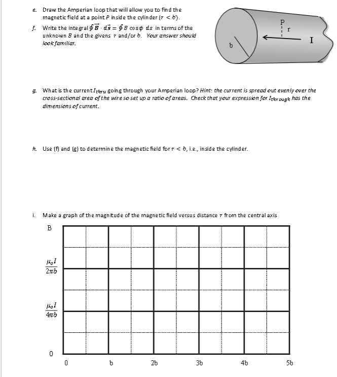 f. Write the integral
Draw the Amperian loop that will allow you to find the
magnetic field at a point P inside the cylinder (> <b).
- ds = $8 cosp ds in terms of the
unknown 8 and the givens and/orb. Your answer should
look familiar.
2.
h. Use (f) and (g) to determine the magnetic field for > <b, i.e., inside the cylinder.
Hol
2πb
i. Make a graph of the magnitude of the magnetic field versus distance from the central axis
B
Hol
476
g. What is the current/tru going through your Amperian loop? Hint: the current is spread out evenly over the
cross-sectional area of the wire so set up a ratio of areas. Check that your expression for Ithrough has the
dimensions of current.
0
0
b
b
2b
3b
+
4b
---
H
I
5b