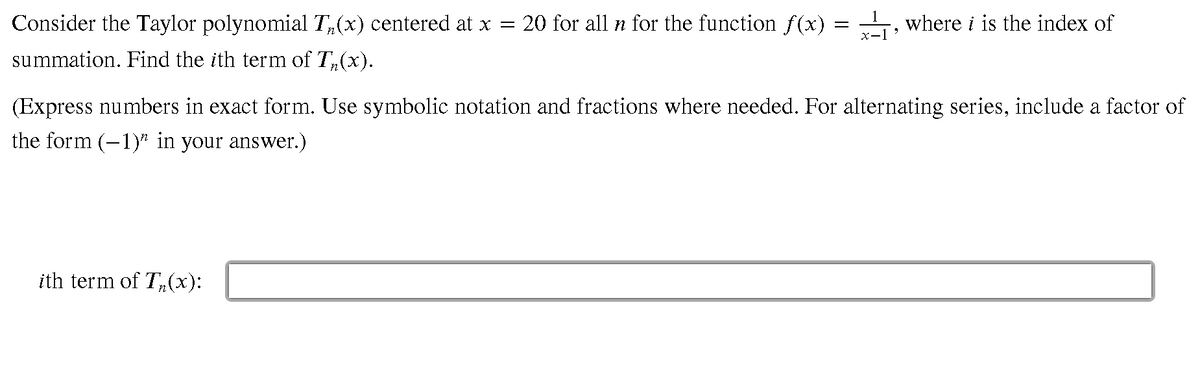 Consider the Taylor polynomial T,(x) centered at x =
20 for all n for the function f (x)
, where i is the index of
summation. Find the ith term of T,(x).
(Express numbers in exact form. Use symbolic notation and fractions where needed. For alternating series, include a factor of
the form (-1)" in your answer.)
ith term of T,(x):
