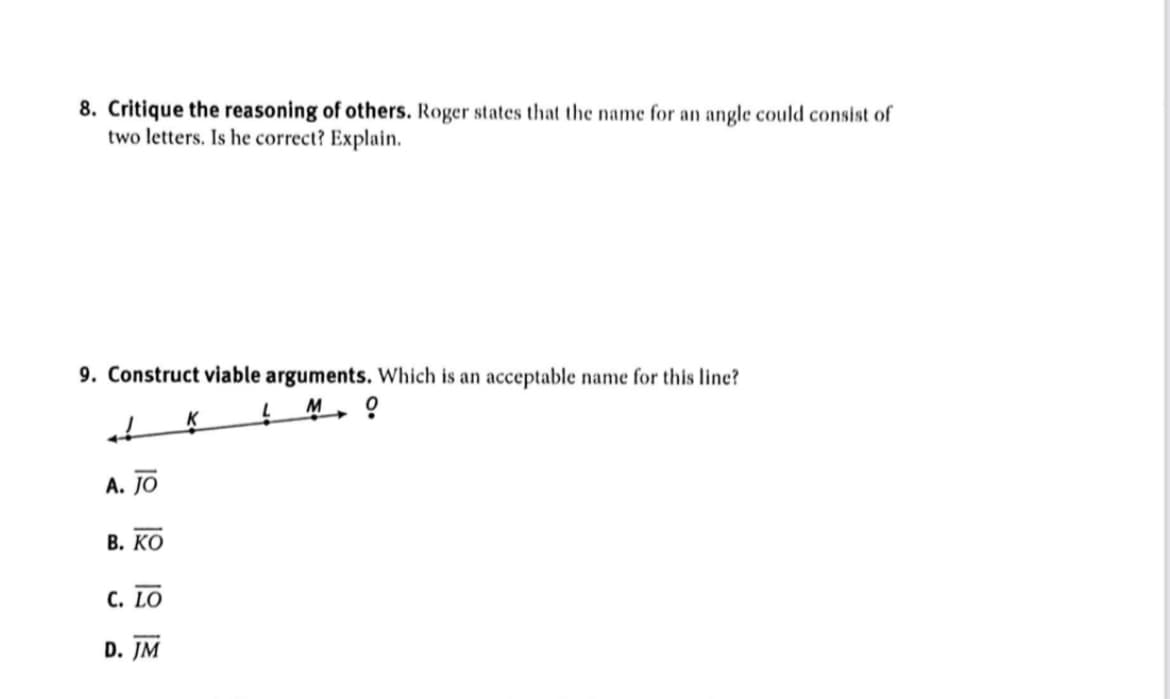 8. Critique the reasoning of others. Roger states that the name for an angle could consist of
two letters. Is he correct? Explain.
9. Construct viable arguments. Which is an acceptable name for this line?
M
A. JO
В. КО
С. LO
D. JM
