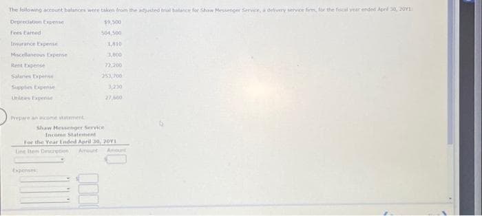 The following account balances were taken from the adjusted trial balance for Shaw Messenger Service, a delivery service firm, for the fiscal year ended Apr 30, 201
Depreciation Expense
Fees Earned
Insurance Expense
Miscellaneous Expense
Rent Expense
Salanes Expense
Supples Expense
Unities Expense
Prepare an income statement
$9,500
504,500
Expenses
1,810
3,800
72,200
253,700
3,230
27,600
Shaw Messenger Service
Income Statement
For the Year Ended April 30, 2011
Line Item Description Amount Amount