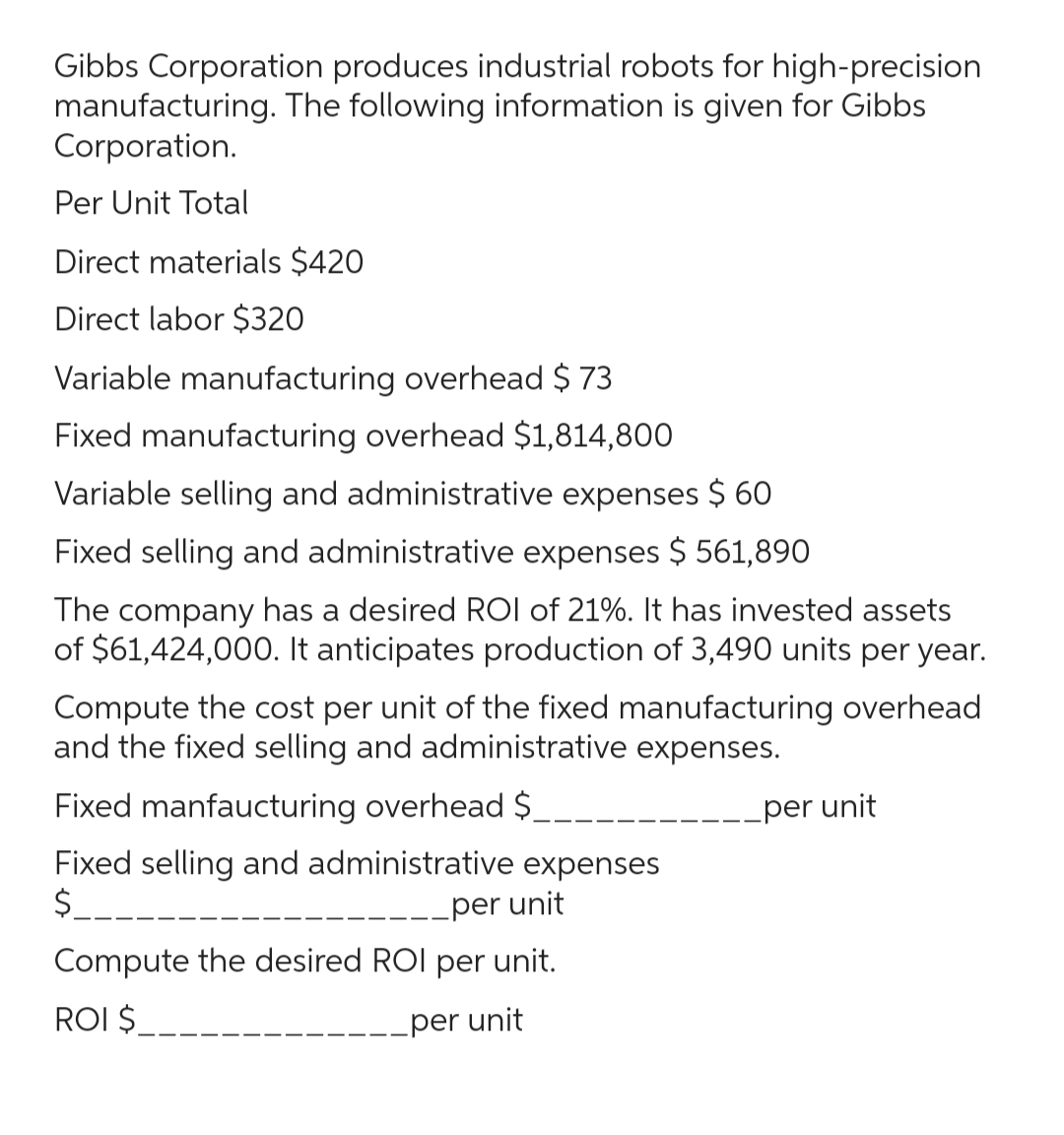 Gibbs Corporation produces industrial robots for high-precision
manufacturing. The following information is given for Gibbs
Corporation.
Per Unit Total
Direct materials $420
Direct labor $320
Variable manufacturing overhead $ 73
Fixed manufacturing overhead $1,814,800
Variable selling and administrative expenses $ 60
Fixed selling and administrative expenses $ 561,890
The company has a desired ROI of 21%. It has invested assets
of $61,424,000. It anticipates production of 3,490 units per year.
Compute the cost per unit of the fixed manufacturing overhead
and the fixed selling and administrative expenses.
Fixed manfaucturing overhead $_
Fixed selling and administrative expenses
$____.
per unit
Compute the desired ROI per unit.
ROI $
per unit
per unit