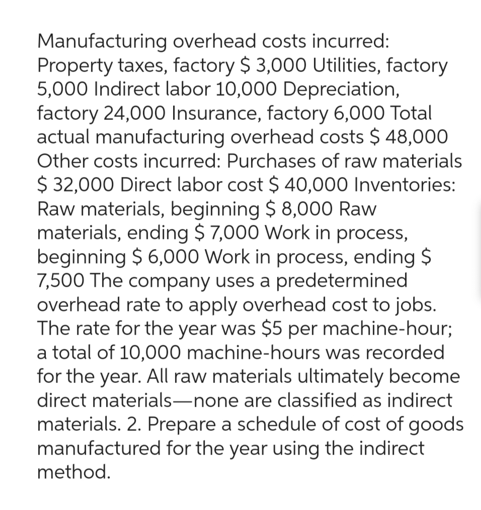 Manufacturing overhead costs incurred:
Property taxes, factory $3,000 Utilities, factory
5,000 Indirect labor 10,000 Depreciation,
factory 24,000 Insurance, factory 6,000 Total
actual manufacturing overhead costs $ 48,000
Other costs incurred: Purchases of raw materials
$ 32,000 Direct labor cost $ 40,000 Inventories:
Raw materials, beginning $ 8,000 Raw
materials, ending $7,000 Work in process,
beginning $ 6,000 Work in process, ending $
7,500 The company uses a predetermined
overhead rate to apply overhead cost to jobs.
The rate for the year was $5 per machine-hour;
a total of 10,000 machine-hours was recorded
for the year. All raw materials ultimately become
direct materials-none are classified as indirect
materials. 2. Prepare a schedule of cost of goods
manufactured for the year using the indirect
method.