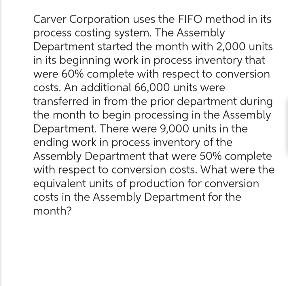 Carver Corporation uses the FIFO method in its
process costing system. The Assembly
Department started the month with 2,000 units
in its beginning work in process inventory that
were 60% complete with respect to conversion
costs. An additional 66,000 units were
transferred in from the prior department during
the month to begin processing in the Assembly
Department. There were 9,000 units in the
ending work in process inventory of the
Assembly Department that were 50% complete
with respect to conversion costs. What were the
equivalent units of production for conversion
costs in the Assembly Department for the
month?