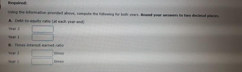 Required:
Using the information provided above, compute the following for both years. Round your answers to two decimal places.
A. Debt-to-equity ratio (at each year-end)
Year 2
Year 1
B. Times-interest-earned ratio
Year 2
times
times
Year 1