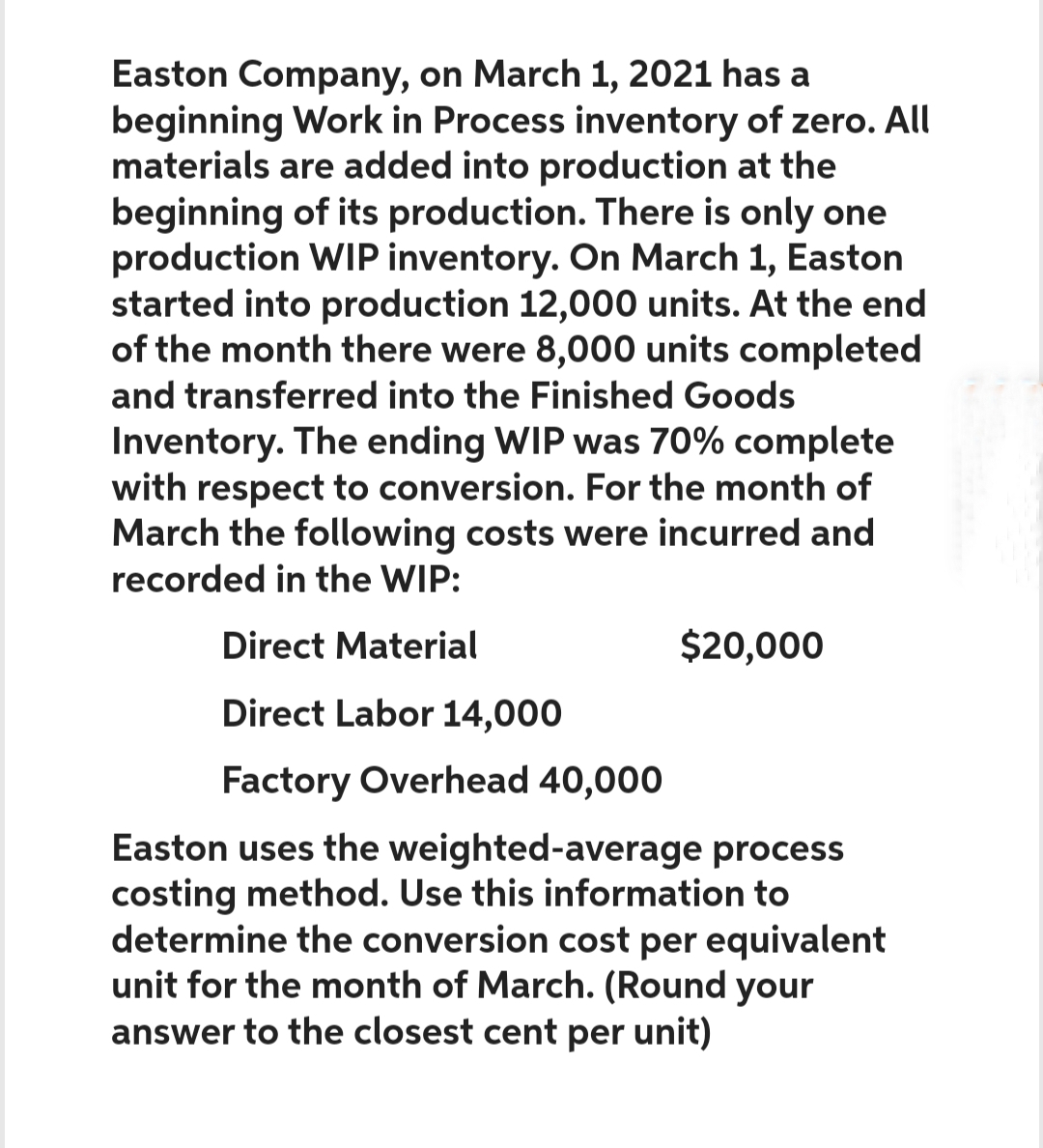 Easton Company, on March 1, 2021 has a
beginning Work in Process inventory of zero. All
materials are added into production at the
beginning of its production. There is only one
production WIP inventory. On March 1, Easton
started into production 12,000 units. At the end
of the month there were 8,000 units completed
and transferred into the Finished Goods
Inventory. The ending WIP was 70% complete
with respect to conversion. For the month of
March the following costs were incurred and
recorded in the WIP:
Direct Material
Direct Labor 14,000
Factory Overhead 40,000
Easton uses the weighted-average process
costing method. Use this information to
determine the conversion cost per equivalent
unit for the month of March. (Round your
answer to the closest cent per unit)
$20,000