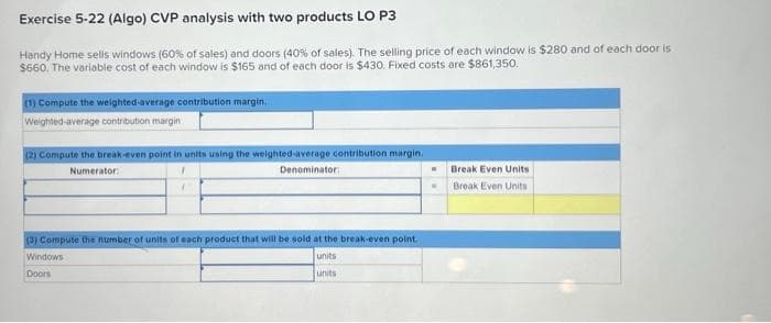 Exercise 5-22 (Algo) CVP analysis with two products LO P3
Handy Home sells windows (60% of sales) and doors (40% of sales). The selling price of each window is $280 and of each door is
$660. The variable cost of each window is $165 and of each door is $430. Fixed costs are $861,350.
(1) Compute the weighted average contribution margin.
Weighted average contribution margin
(2) Compute the break-even point in units using the weighted average contribution margin.
Numerator:
1
Denominator:
7
(3) Compute the number of units of each product that will be sold at the break-even point.
units
units
Windows
Doors
Break Even Units
Break Even Units