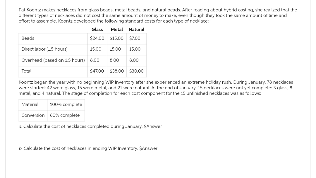 Pat Koontz makes necklaces from glass beads, metal beads, and natural beads. After reading about hybrid costing, she realized that the
different types of necklaces did not cost the same amount of money to make, even though they took the same amount of time and
effort to assemble. Koontz developed the following standard costs for each type of necklace:
Glass
Metal Natural
$24.00
$15.00
$7.00
Beads
Direct labor (1.5 hours)
Overhead (based on 1.5 hours) 8.00
15.00
Total
15.00 15.00
8.00
$30.00
Koontz began the year with no beginning WIP Inventory after she experienced an extreme holiday rush. During January, 78 necklaces
were started: 42 were glass, 15 were metal, and 21 were natural. At the end of January, 15 necklaces were not yet complete: 3 glass, 8
metal, and 4 natural. The stage of completion for each cost component for the 15 unfinished necklaces was as follows:
Material 100% complete
Conversion 60% complete
a. Calculate the cost of necklaces completed during January. $Answer
8.00
$47.00 $38.00
b. Calculate the cost of necklaces in ending WIP Inventory. $Answer