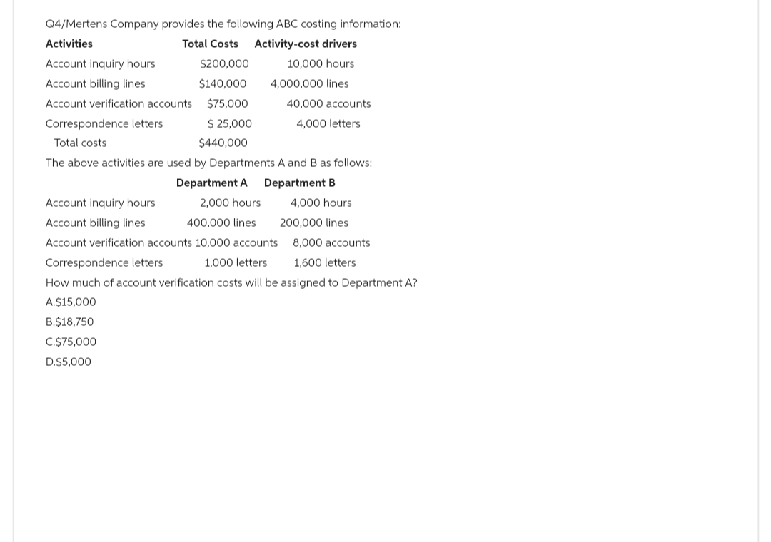 Q4/Mertens Company provides the following ABC costing information:
Activities
Total Costs
Activity-cost drivers
Account inquiry hours
10,000 hours
Account billing lines
4,000,000 lines
Account verification accounts
Correspondence letters
Total costs
$200,000
$140,000
$75,000
$ 25,000
$440,000
40,000 accounts
4,000 letters
The above activities are used by Departments A and B as follows:
Department A
Department B
A.$15,000
B.$18,750
C.$75,000
D.$5,000
Account inquiry hours
2,000 hours
Account billing lines.
400,000 lines
Account verification accounts 10,000 accounts
8,000 accounts
Correspondence letters
1,000 letters
1,600 letters
How much of account verification costs will be assigned to Department A?
4,000 hours
200,000 lines