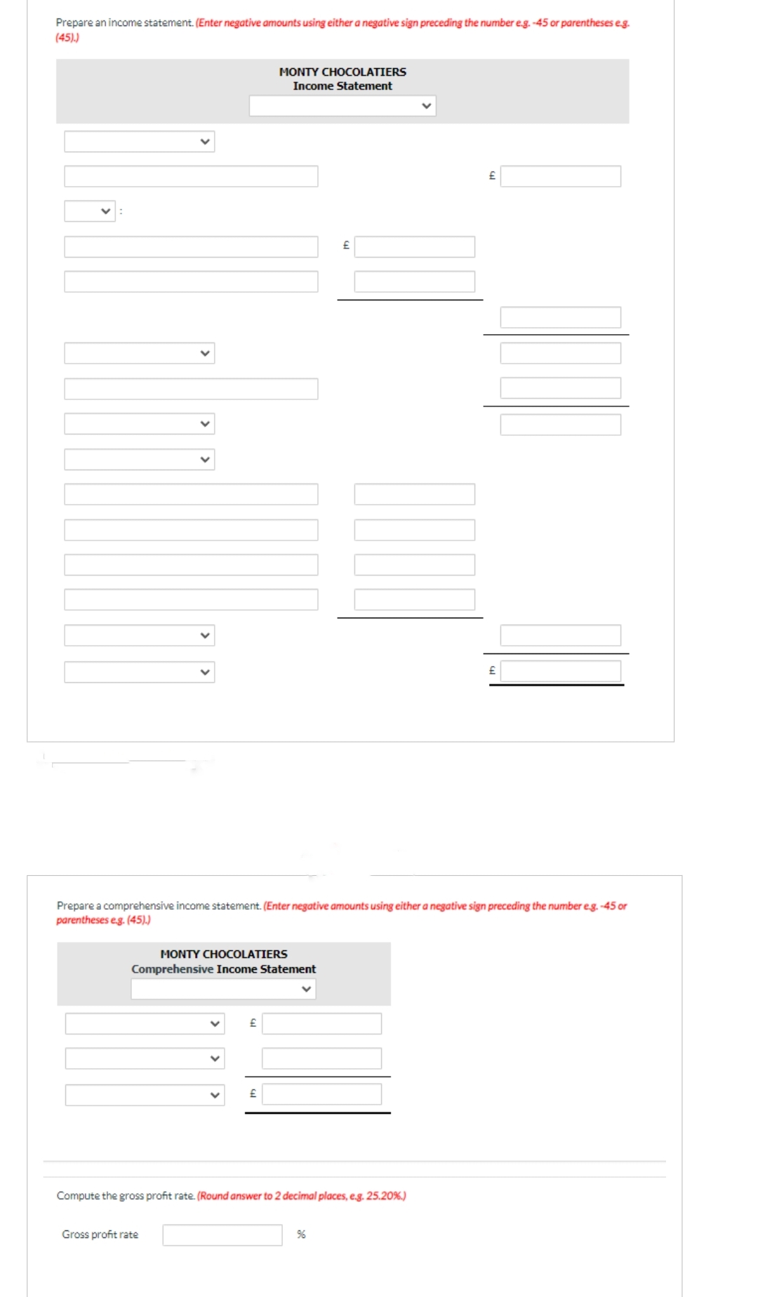 Prepare an income statement. (Enter negative amounts using either a negative sign preceding the number e.g. -45 or parentheses e.g.
(45).)
MONTY CHOCOLATIERS
Income Statement
MONTY CHOCOLATIERS
Comprehensive Income Statement
£
Gross profit rate
Prepare a comprehensive income statement. (Enter negative amounts using either a negative sign preceding the number e.g.-45 or
parentheses e.g. (45).)
£
Compute the gross profit rate. (Round answer to 2 decimal places, e.g. 25.20%)
%6
£
£