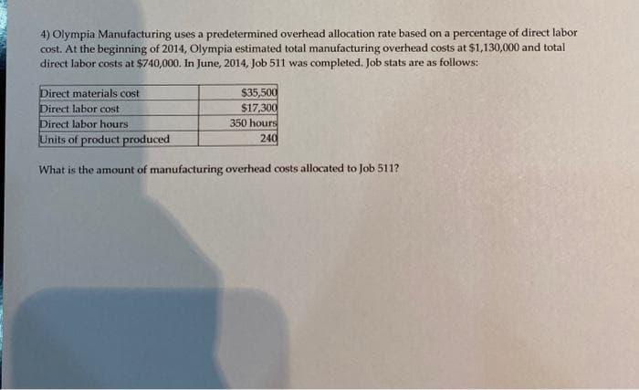 4) Olympia Manufacturing uses a predetermined overhead allocation rate based on a percentage of direct labor
cost. At the beginning of 2014, Olympia estimated total manufacturing overhead costs at $1,130,000 and total
direct labor costs at $740,000. In June, 2014, Job 511 was completed. Job stats are as follows:
$35,500
$17,300
350 hours
240
Direct materials cost
Direct labor cost
Direct labor hours.
Units of product produced
What is the amount of manufacturing overhead costs allocated to Job 511?