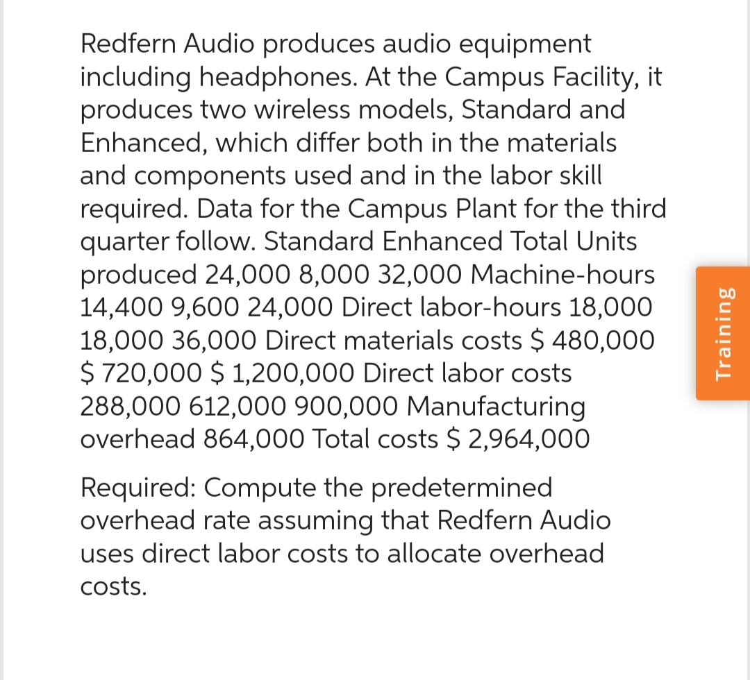 Redfern Audio produces audio equipment
including headphones. At the Campus Facility, it
produces two wireless models, Standard and
Enhanced, which differ both in the materials
and components used and in the labor skill
required. Data for the Campus Plant for the third
quarter follow. Standard Enhanced Total Units
produced 24,000 8,000 32,000 Machine-hours.
14,400 9,600 24,000 Direct labor-hours 18,000
18,000 36,000 Direct materials costs $ 480,000
$ 720,000 $1,200,000 Direct labor costs
288,000 612,000 900,000 Manufacturing
overhead 864,000 Total costs $ 2,964,000
Required: Compute the predetermined
overhead rate assuming that Redfern Audio
uses direct labor costs to allocate overhead
costs.
Training