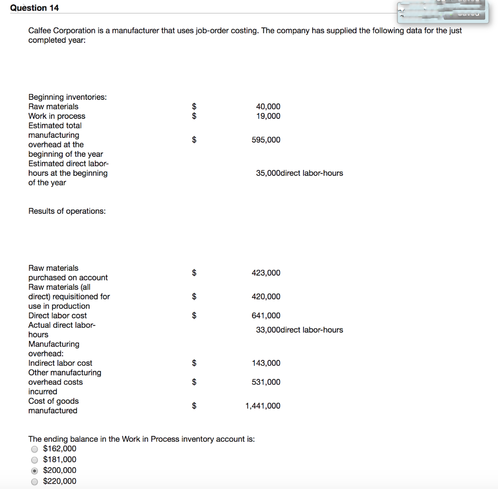 Question 14
Calfee Corporation is a manufacturer that uses job-order costing. The company has supplied the following data for the just
completed year:
Beginning inventories:
Raw materials
Work in process
Estimated total
manufacturing
overhead at the
beginning of the year
Estimated direct labor-
hours at the beginning
of the year
Results of operations:
Raw materials
purchased on account
Raw materials (all
direct) requisitioned for
use in production
Direct labor cost
Actual direct labor-
hours
Manufacturing
overhead:
Indirect labor cost
Other manufacturing
overhead costs
incurred
Cost of goods
manufactured
$
Ⓒ$200,000
O $220,000
$
$
$
$
$
$
$
40,000
19,000
595,000
35,000direct labor-hours
423,000
420,000
641,000
The ending balance in the Work in Process inventory account is:
O $162,000
O $181,000
33,000direct labor-hours
143,000
531,000
1,441,000