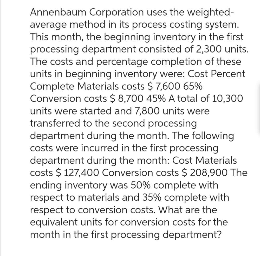 Annenbaum Corporation uses the weighted-
average method in its process costing system.
This month, the beginning inventory in the first
processing department consisted of 2,300 units.
The costs and percentage completion of these
units in beginning inventory were: Cost Percent
Complete Materials costs $ 7,600 65%
Conversion costs $ 8,700 45% A total of 10,300
units were started and 7,800 units were
transferred to the second processing
department during the month. The following
costs were incurred in the first processing
department during the month: Cost Materials
costs $ 127,400 Conversion costs $ 208,900 The
ending inventory was 50% complete with
respect to materials and 35% complete with
respect to conversion costs. What are the
equivalent units for conversion costs for the
month in the first processing department?