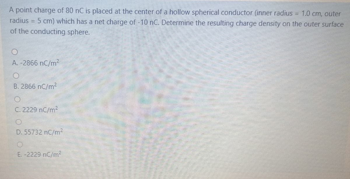 A point charge of 80 nC is placed at the center of a hollow spherical conductor (inner radius = 1.0 cm, outer
- 5 cm) which has a net charge of -10 nC. Determine the resulting charge density on the outer surface
of the conducting sphere.
radius
A. -2866 nC/m2
B. 2866 nC/m2
C. 2229 nC/m²
D. 55732 nC/m²
E -2229 nC/m2
