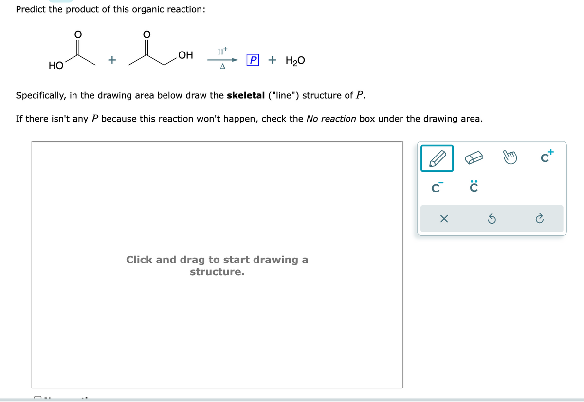 Predict the product of this organic reaction:
i
HO
OH
H+
A
P + H₂O
Specifically, in the drawing area below draw the skeletal ("line") structure of P.
If there isn't any P because this reaction won't happen, check the No reaction box under the drawing area.
Click and drag to start drawing a
structure.
C C
c+