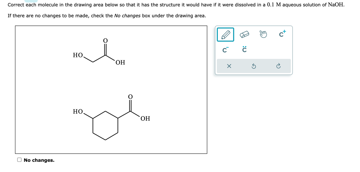 Correct each molecule in the drawing area below so that it has the structure it would have if it were dissolved in a 0.1 M aqueous solution of NaOH.
If there are no changes to be made, check the No changes box under the drawing area.
No changes.
HO
НО.
OH
OH
C C
X
Ś
C+