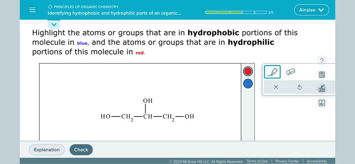 =
O PRINCIPLES OF ORGANIC CHEMISTRY
Identifying hydrophobic and hydrophilic parts of an organic...
Highlight the atoms or groups that are in hydrophobic portions of this
molecule in blue, and the atoms or groups that are in hydrophilic
portions of this molecule in red.
Explanation
Check
OH
3/5
HO–CH,—CH–CH,—OH
Ainslee V
Ś
?
18
Ar
© 2023 McGraw Hill LLC. All Rights Reserved. Terms of Use | Privacy Center | Accessibility