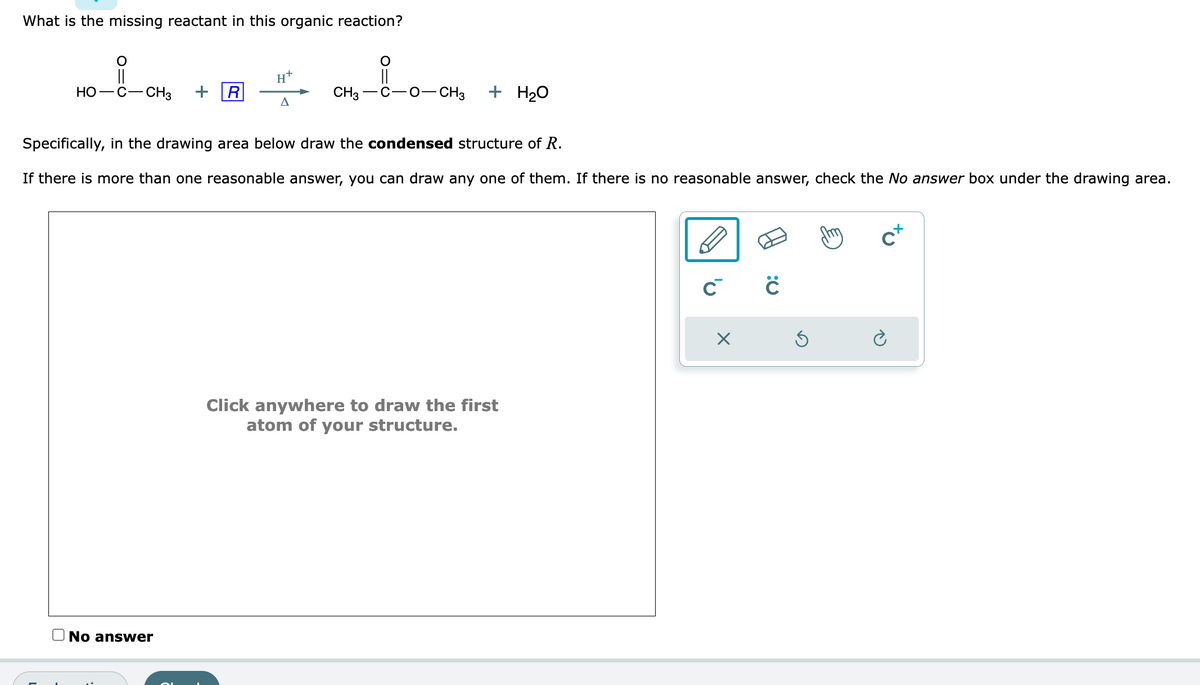 What is the missing reactant in this organic reaction?
HO-C- -CH3 + R
H+
No answer
A
O
CH3-C-O-CH3
+ H₂O
Specifically, in the drawing area below draw the condensed structure of R.
If there is more than one reasonable answer, you can draw any one of them. If there is no reasonable answer, check the No answer box under the drawing area.
Click anywhere to draw the first
atom of your structure.
C™ с
X
my
c+
è