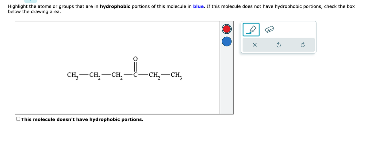 Highlight the atoms or groups that are in hydrophobic portions of this molecule in blue. If this molecule does not have hydrophobic portions, check the box
below the drawing area.
CH3 CH₂ CH₂
This molecule doesn't have hydrophobic portions.
-CH₂-CH₂
2
X