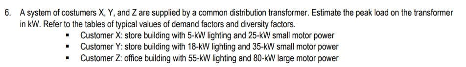 6. A system of costumers X, Y, and Z are supplied by a common distribution transformer. Estimate the peak load on the transformer
in kW. Refer to the tables of typical values of demand factors and diversity factors.
▪
■
■
Customer X: store building with 5-kW lighting and 25-kW small motor power
Customer Y: store building with 18-kW lighting and 35-kW small motor power
Customer Z: office building with 55-kW lighting and 80-kW large motor power