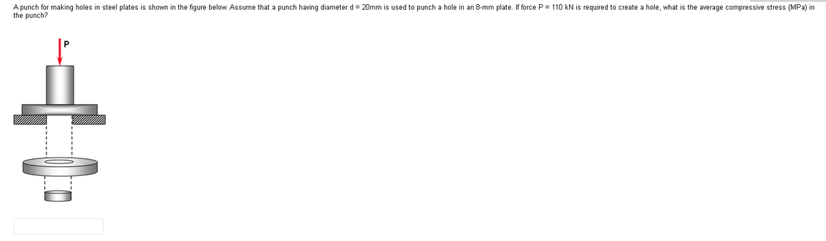 A punch for making holes in steel plates is shown in the figure below. Assume that a punch having diameter d = 20mm is used to punch a hole in an 8-mm plate. If force P = 110 kN is required to create a hole, what is the average compressive stress (MPa) in
the punch?