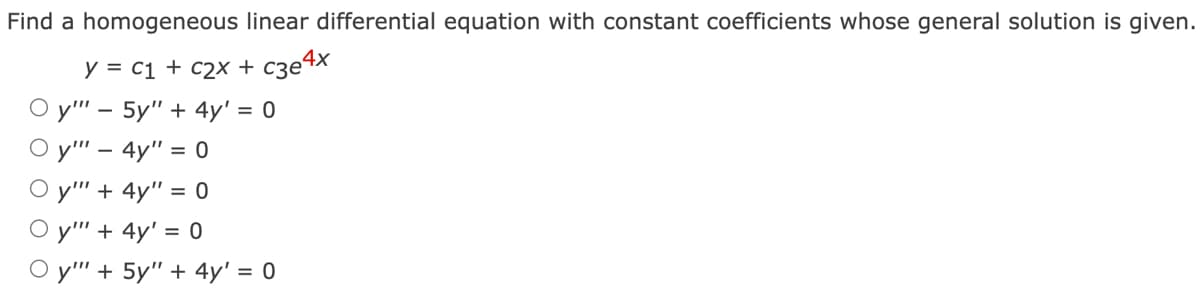 Find a homogeneous linear differential equation with constant coefficients whose general solution is given.
y = C₁ + c2x + c3e4x
Oy"" - 5y" + 4y' = 0
Oy"" - 4y" = 0
Oy"" + 4y" = 0
Oy"" + 4y' = 0
Oy"" + 5y" + 4y' = 0