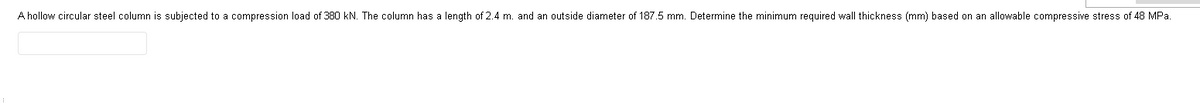 A hollow circular steel column is subjected to a compression load of 380 kN. The column has a length of 2.4 m. and an outside diameter of 187.5 mm. Determine the minimum required wall thickness (mm) based on an allowable compressive stress of 48 MPa.