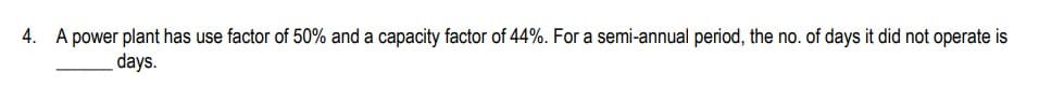 4. A power plant has use factor of 50% and a capacity factor of 44%. For a semi-annual period, the no. of days it did not operate is
days.