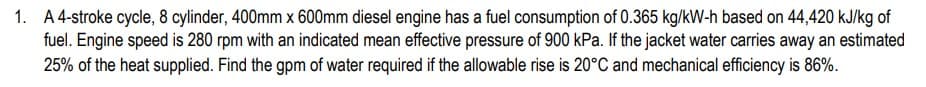 1. A 4-stroke cycle, 8 cylinder, 400mm x 600mm diesel engine has a fuel consumption of 0.365 kg/kW-h based on 44,420 kJ/kg of
fuel. Engine speed is 280 rpm with an indicated mean effective pressure of 900 kPa. If the jacket water carries away an estimated
25% of the heat supplied. Find the gpm of water required if the allowable rise is 20°C and mechanical efficiency is 86%.
