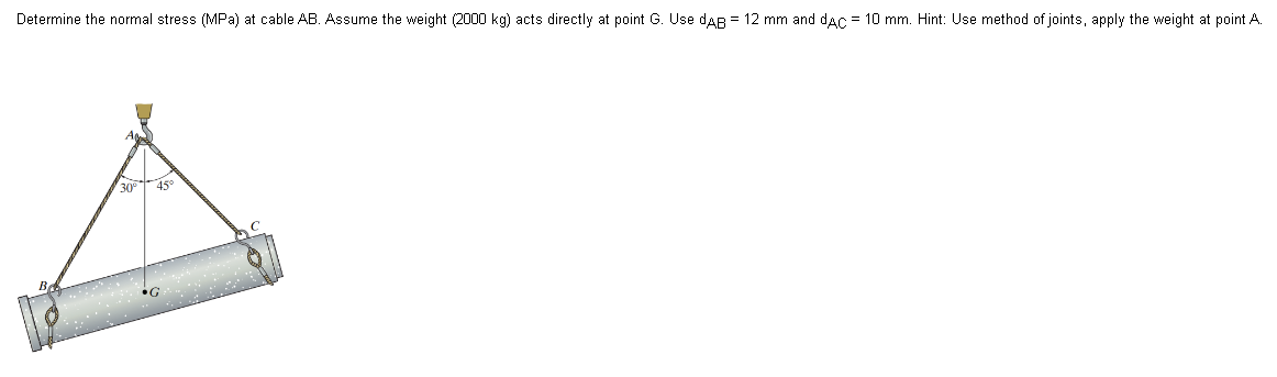 Determine the normal stress (MPa) at cable AB. Assume the weight (2000 kg) acts directly at point G. Use DAB = 12 mm and dAC = 10 mm. Hint: Use method of joints, apply the weight at point A.
30° 45°
