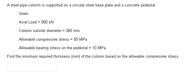 A steel pipe column is supported on a circular steel base plate and a concrete pedestal.
Given:
Axial Load 800 KN
Column outside diameter = 260 mm
Allowable compressive stress = 55 MPa
Allowable bearing stress on the pedestal = 10 MPa
Find the minimum required thickness (mm) of the column based on the allowable compressive stress.