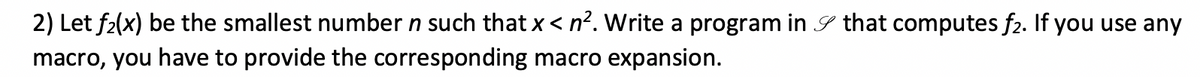 2) Let f2(x) be the smallest number n such that x < n². Write a program in S that computes f2. If you use any
macro, you have to provide the corresponding macro expansion.
