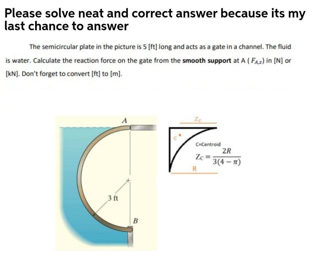 Please solve neat and correct answer because its my
last chance to answer
The semicircular plate in the picture is 5 [ft] long and acts as a gate in a channel. The fluid
is water. Calculate the reaction force on the gate from the smooth support at A ( FAz) in [N] or
(kN]. Don't forget to convert [ft] to [m].
Ze
C=Centroid
2R
Zc =
3(4 — п)
R
3 ft
B
