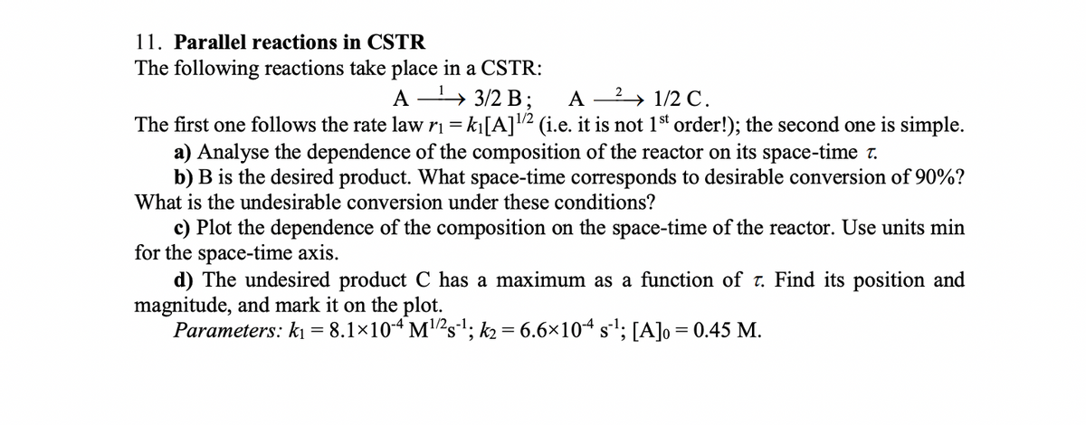 11. Parallel reactions in CSTR
The following reactions take place in a CSTR:
A » 3/2 B ;
A
2 → 1/2 C .
1/2
The first one follows the rate law ri = k|[A]2 (i.e. it is not 1st order!); the second one is simple.
a) Analyse the dependence of the composition of the reactor on its space-time r.
b) B is the desired product. What space-time corresponds to desirable conversion of 90%?
What is the undesirable conversion under these conditions?
c) Plot the dependence of the composition on the space-time of the reactor. Use units min
for the space-time axis.
d) The undesired product C has a maximum as a function of t. Find its position and
magnitude, and mark it on the plot.
Parameters: ki = 8.1×104 M2s; k2 = 6.6×104 s!; [A]o = 0.45 M.
