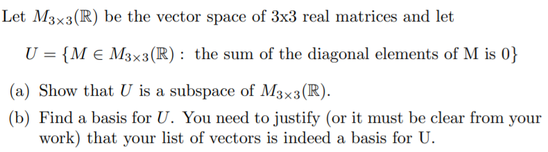 Let M3x3(R) be the vector space of 3x3 real matrices and let
U = {M e M3x3 (R): the sum of the diagonal elements of M is 0}
(a) Show that U is a subspace of M3x3(R).
(b) Find a basis for U. You need to justify (or it must be clear from your
work) that your list of vectors is indeed a basis for U.
