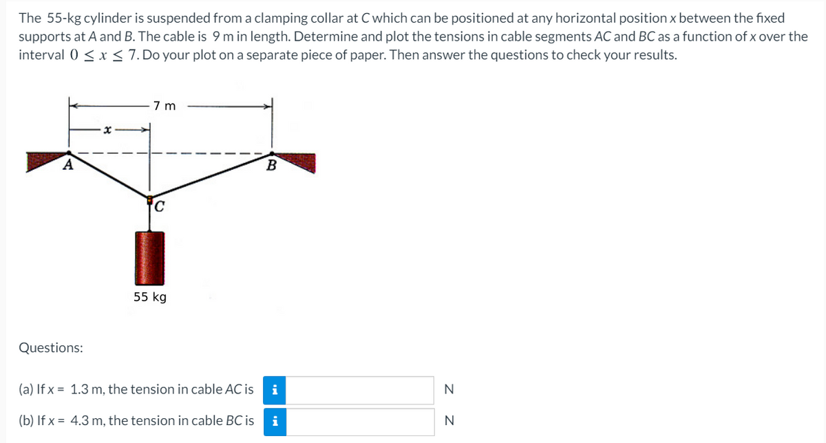 The 55-kg cylinder is suspended from a clamping collar at C which can be positioned at any horizontal position x between the fixed
supports at A and B. The cable is 9 m in length. Determine and plot the tensions in cable segments AC and BC as a function of x over the
interval 0 < x < 7. Do your plot on a separate piece of paper. Then answer the questions to check your results.
7 m
A
B
55 kg
Questions:
(a) If x = 1.3 m, the tension in cable AC is
i
N
(b) If x = 4.3 m, the tension in cable BC is
i
N
