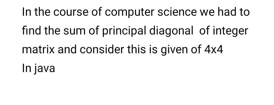 In the course of computer science we had to
find the sum of principal diagonal of integer
matrix and consider this is given of 4x4
In java
