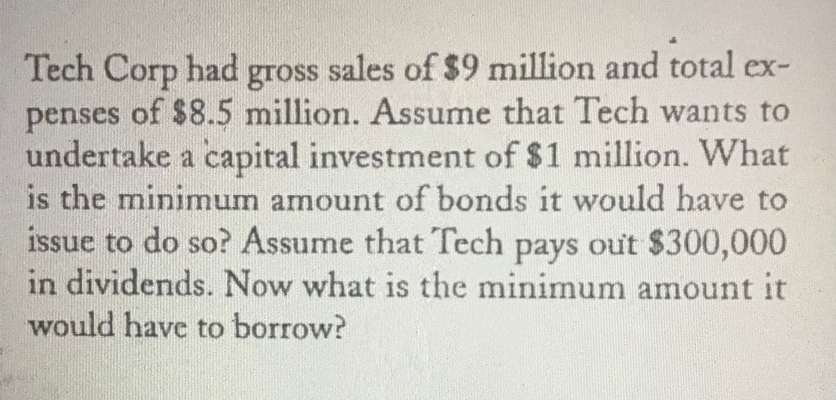 Tech Corp had gross sales of $9 million and total ex-
of $8.5 million. Assume that Tech wants to
penses
undertake a capital investment of $1 million. What
is the minimum amount of bonds it would have to
issue to do so? Assume that Tech pays out $300,000
in dividends. Now what is the minimum amount it
would have to borrow?
