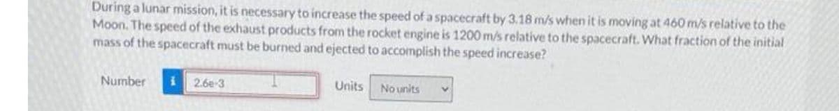 During a lunar mission, it is necessary to increase the speed of a spacecraft by 3.18 m/s when it is moving at 460 m/s relative to the
Moon. The speed of the exhaust products from the rocket engine is 1200 m/s relative to the spacecraft. What fraction of the initial
mass of the spacecraft must be burned and ejected to accomplish the speed increase?
Number
2.6e-3
Units No units
