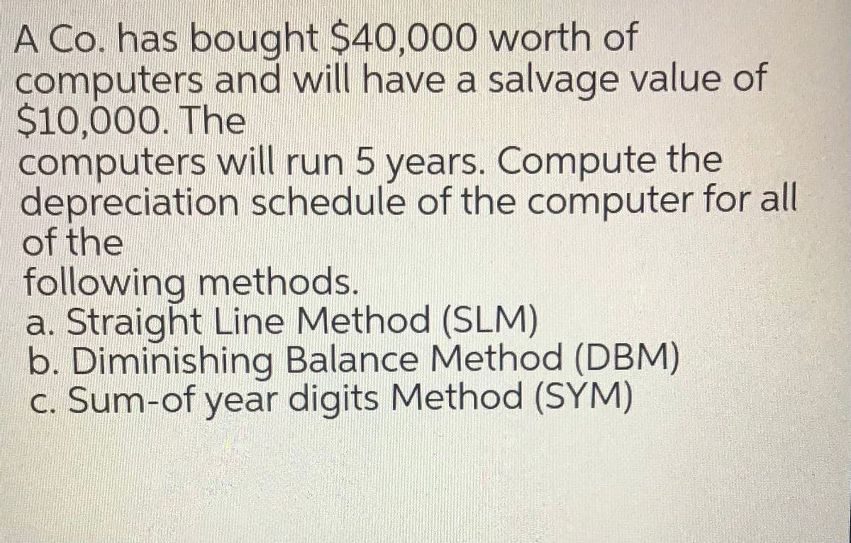 A Co. has bought $40,000 worth of
computers and will have a salvage value of
$10,000. The
computers will run 5 years. Compute the
depreciation schedule of the computer for all
of the
following methods.
a. Straight Line Method (SLM)
b. Diminishing Balance Method (DBM)
c. Sum-of year digits Method (SYM)
