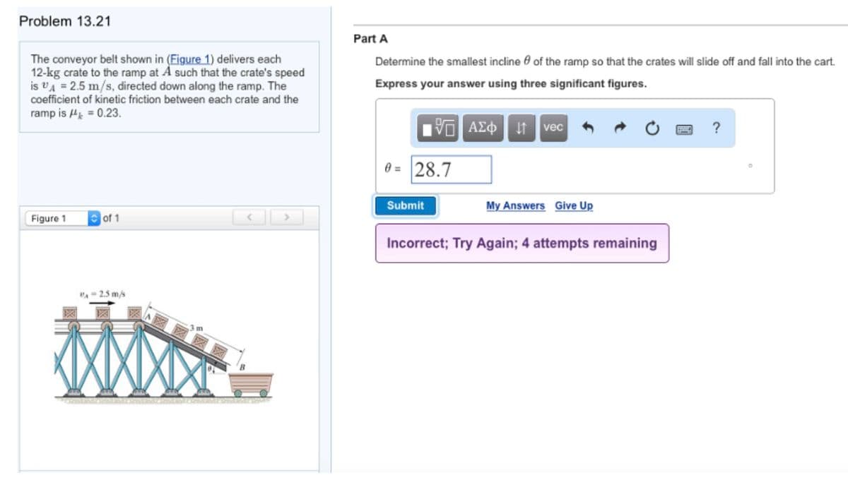 Problem 13.21
Part A
The conveyor belt shown in (Figure 1) delivers each
12-kg crate to the ramp at A such that the crate's speed
is vA = 2.5 m/s, directed down along the ramp. The
Determine the smallest incline e of the ramp so that the crates will slide off and fall into the cart.
Express your answer using three significant figures.
coefficient of kinetic friction between each crate and the
ramp is H = 0.23.
VO AEo t vec
?
0 = 28.7
Submit
My Answers Give Up
Figure 1
of 1
Incorrect; Try Again; 4 attempts remaining
"A- 2.5 m/s
