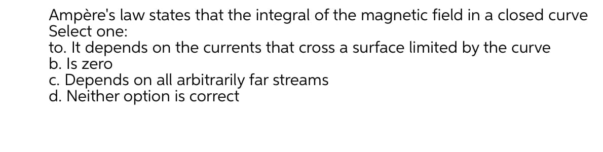 Ampère's law states that the integral of the magnetic field in a closed curve
Select one:
to. It depends on the currents that cross a surface limited by the curve
b. Is zero
c. Depends on all arbitrarily far streams
d. Neither option is correct
