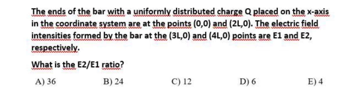 The ends of the bar with a uniformly distributed charge Q placed on the x-axis
in the coordinate system are at the points (0,0) and (2L,0). The electric field
intensities formed by the bar at the (3L,0) and (4L,0) points are E1 and E2,
respectively.
www
ww
www www
www
What is the E2/E1 ratio?
www
ww
A) 36
B) 24
C) 12
D) 6
E) 4
