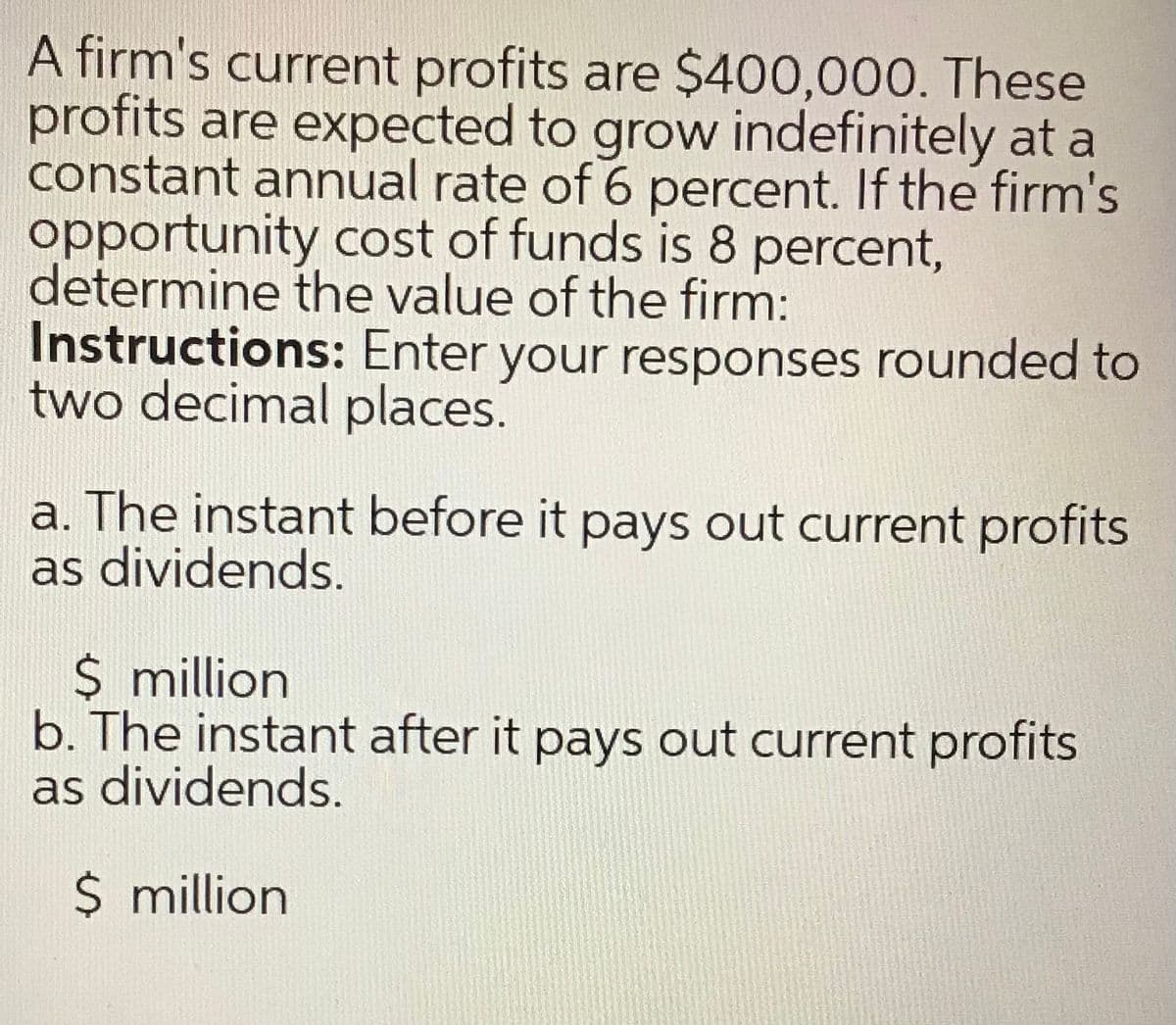 A firm's current profits are $400,000. These
profits are expected to grow indefinitely at a
constant annual rate of 6 percent. If the firm's
opportunity cost of funds is 8 percent,
determine the value of the firm:
Instructions: Enter your responses rounded to
two decimal places.
a. The instant before it pays out current profits
as dividends.
$ million
b. The instant after it pays out current profits
as dividends.
$ million
