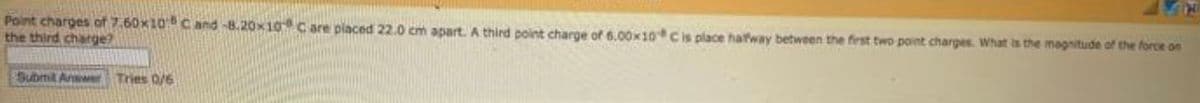 Point charges of 7.60x100 C and -8.20x10 C are placed 22.0 cm apart. A third point charge of 6.00x10 Cis place hatway between the first two point charpes. What is the magnitude of the force on
the third charge?
Submit Anwer Tries 0/6
