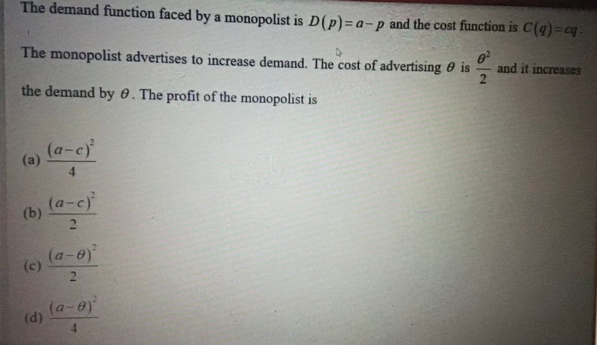 The demand function faced by a monopolist is D(p)= a-p and the cost function is C(q)=cq.
The monopolist advertises to increase demand. The cost of advertising 0 is
and it increases
-
the demand by 0. The profit of the monopolist is
(a-c)
(a)
4.
(a-c)
(b)
(a-e)
(c)
(d)
4.
2.
