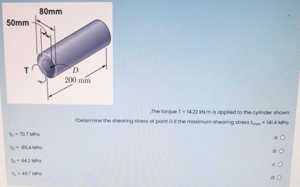 80mm
50mm
T
D
200 mm
„The torque T = 14.22 kN.m is applied to the cylinder shown
?Determine the shearing stress at point D if the maximum shearing stress tmax= 141.4 MPa
to = 70.7 MPa
.a O
to = 88.4 MPa
tp = 44.2 MPa
.c O
to = 49.7 MPa
.d O
